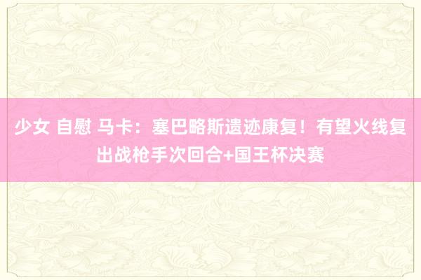 少女 自慰 马卡：塞巴略斯遗迹康复！有望火线复出战枪手次回合+国王杯决赛