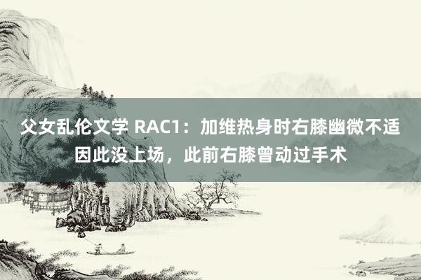 父女乱伦文学 RAC1：加维热身时右膝幽微不适因此没上场，此前右膝曾动过手术