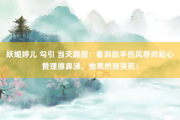 妖媚婷儿 勾引 当天趣图：看到敌手伤风穆帅贴心赞理擦鼻涕，他果然我哭死！