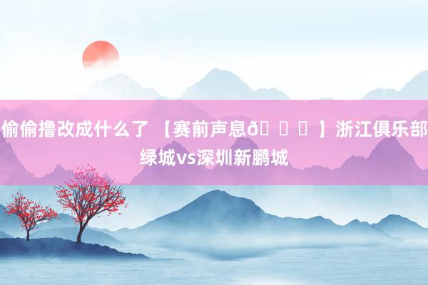 偷偷撸改成什么了 【赛前声息🎙】浙江俱乐部绿城vs深圳新鹏城