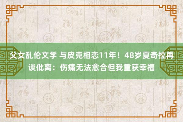父女乱伦文学 与皮克相恋11年！48岁夏奇拉再谈仳离：伤痛无法愈合但我重获幸福