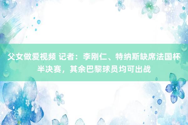 父女做爱视频 记者：李刚仁、特纳斯缺席法国杯半决赛，其余巴黎球员均可出战