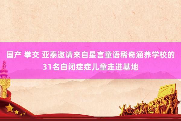 国产 拳交 亚泰邀请来自星言童语稀奇涵养学校的31名自闭症症儿童走进基地