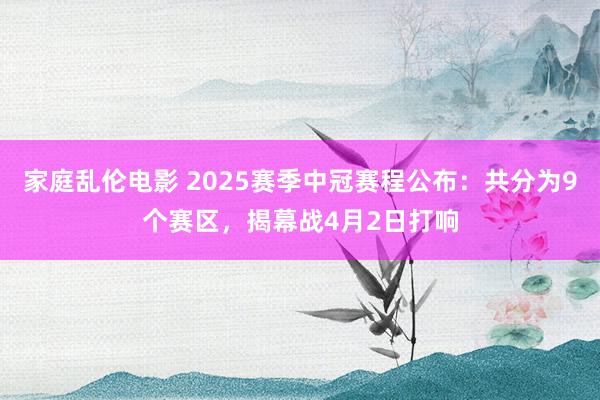 家庭乱伦电影 2025赛季中冠赛程公布：共分为9个赛区，揭幕战4月2日打响